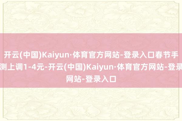 开云(中国)Kaiyun·体育官方网站-登录入口春节手艺预测上调1-4元-开云(中国)Kaiyun·体育官方网站-登录入口