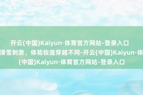 开云(中国)Kaiyun·体育官方网站-登录入口   与年青东说念主感受滑雪刺激、体验妆造穿越不同-开云(中国)Kaiyun·体育官方网站-登录入口