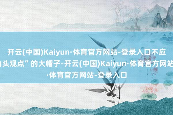 开云(中国)Kaiyun·体育官方网站-登录入口不应该扣上“山头观点”的大帽子-开云(中国)Kaiyun·体育官方网站-登录入口