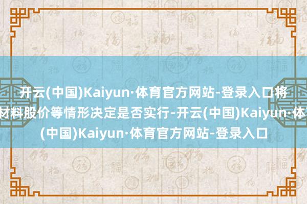 开云(中国)Kaiyun·体育官方网站-登录入口将左证阛阓情况、永兴材料股价等情形决定是否实行-开云(中国)Kaiyun·体育官方网站-登录入口