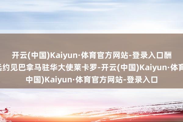 开云(中国)Kaiyun·体育官方网站-登录入口酬酢部部长助理赵志远约见巴拿马驻华大使莱卡罗-开云(中国)Kaiyun·体育官方网站-登录入口