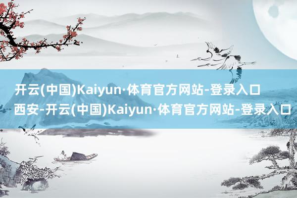 开云(中国)Kaiyun·体育官方网站-登录入口        西安-开云(中国)Kaiyun·体育官方网站-登录入口