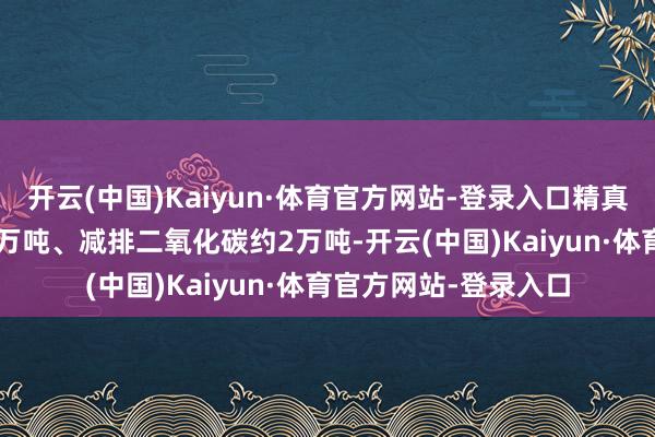 开云(中国)Kaiyun·体育官方网站-登录入口精真金不怕火标煤约0.9万吨、减排二氧化碳约2万吨-开云(中国)Kaiyun·体育官方网站-登录入口