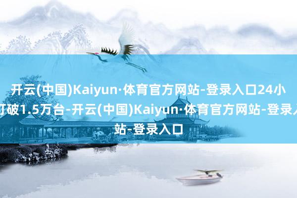 开云(中国)Kaiyun·体育官方网站-登录入口24小时打破1.5万台-开云(中国)Kaiyun·体育官方网站-登录入口
