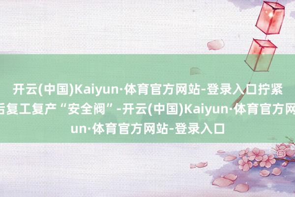 开云(中国)Kaiyun·体育官方网站-登录入口拧紧危化企业节后复工复产“安全阀”-开云(中国)Kaiyun·体育官方网站-登录入口