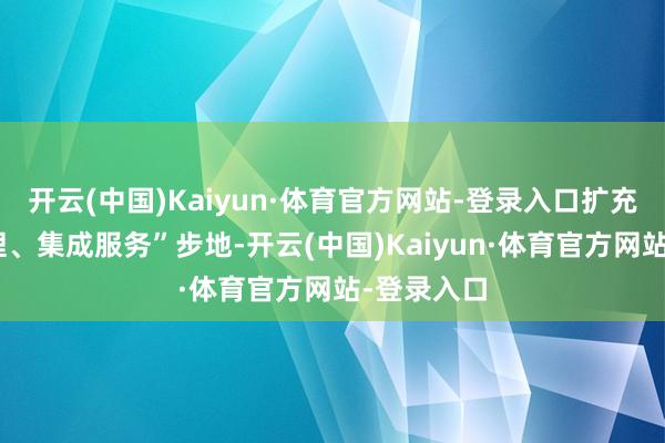开云(中国)Kaiyun·体育官方网站-登录入口扩充“一窗受理、集成服务”步地-开云(中国)Kaiyun·体育官方网站-登录入口