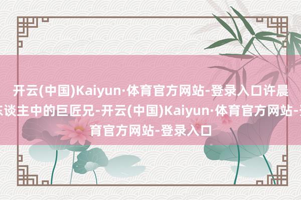 开云(中国)Kaiyun·体育官方网站-登录入口许晨阳是四东谈主中的巨匠兄-开云(中国)Kaiyun·体育官方网站-登录入口