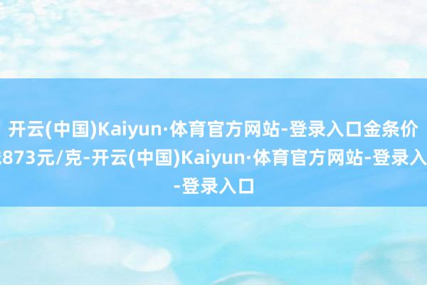 开云(中国)Kaiyun·体育官方网站-登录入口金条价钱873元/克-开云(中国)Kaiyun·体育官方网站-登录入口