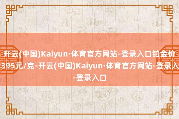 开云(中国)Kaiyun·体育官方网站-登录入口铂金价钱395元/克-开云(中国)Kaiyun·体育官方网站-登录入口