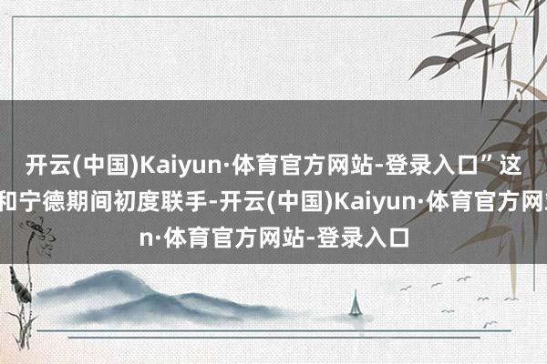 开云(中国)Kaiyun·体育官方网站-登录入口”这并不是蔚来和宁德期间初度联手-开云(中国)Kaiyun·体育官方网站-登录入口