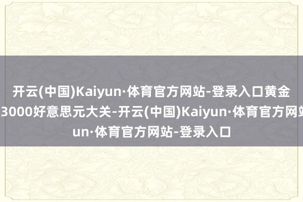 开云(中国)Kaiyun·体育官方网站-登录入口黄金现货也打破3000好意思元大关-开云(中国)Kaiyun·体育官方网站-登录入口
