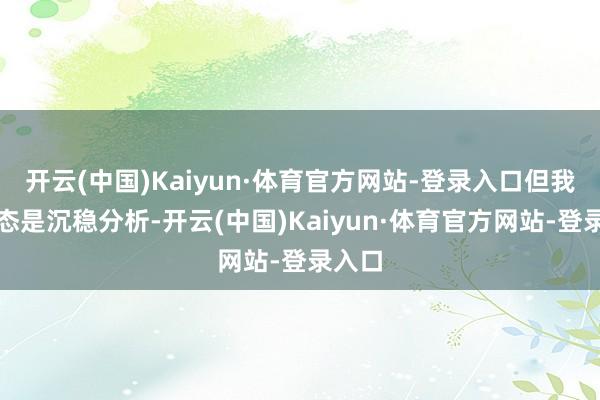开云(中国)Kaiyun·体育官方网站-登录入口但我的常态是沉稳分析-开云(中国)Kaiyun·体育官方网站-登录入口
