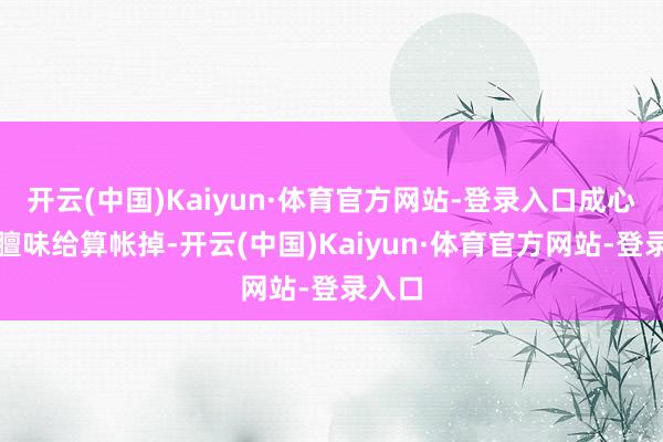 开云(中国)Kaiyun·体育官方网站-登录入口成心把这膻味给算帐掉-开云(中国)Kaiyun·体育官方网站-登录入口