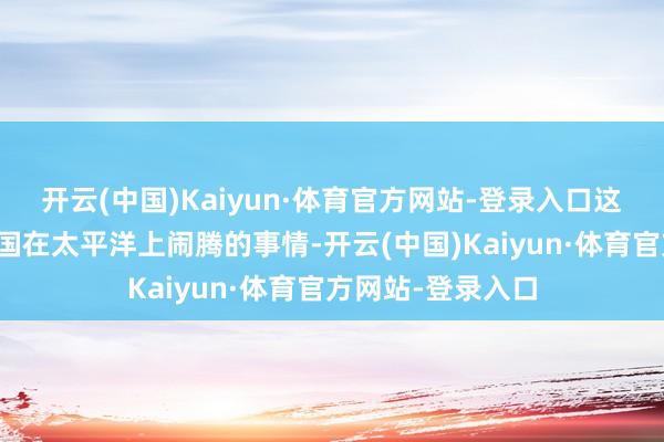 开云(中国)Kaiyun·体育官方网站-登录入口这等于中好意思两国在太平洋上闹腾的事情-开云(中国)Kaiyun·体育官方网站-登录入口