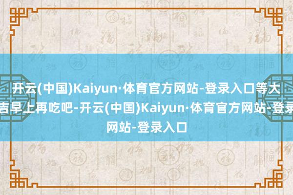 开云(中国)Kaiyun·体育官方网站-登录入口等大年月吉早上再吃吧-开云(中国)Kaiyun·体育官方网站-登录入口