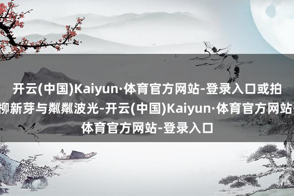 开云(中国)Kaiyun·体育官方网站-登录入口或拍照记载垂柳新芽与粼粼波光-开云(中国)Kaiyun·体育官方网站-登录入口