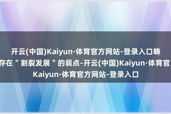 开云(中国)Kaiyun·体育官方网站-登录入口畴昔中国产业发展存在＂割裂发展＂的弱点-开云(中国)Kaiyun·体育官方网站-登录入口