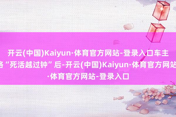 开云(中国)Kaiyun·体育官方网站-登录入口车主王先生资格“死活越过钟”后-开云(中国)Kaiyun·体育官方网站-登录入口