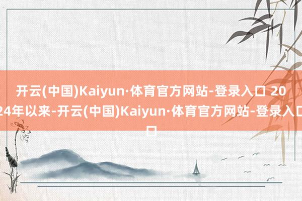 开云(中国)Kaiyun·体育官方网站-登录入口 　　2024年以来-开云(中国)Kaiyun·体育官方网站-登录入口