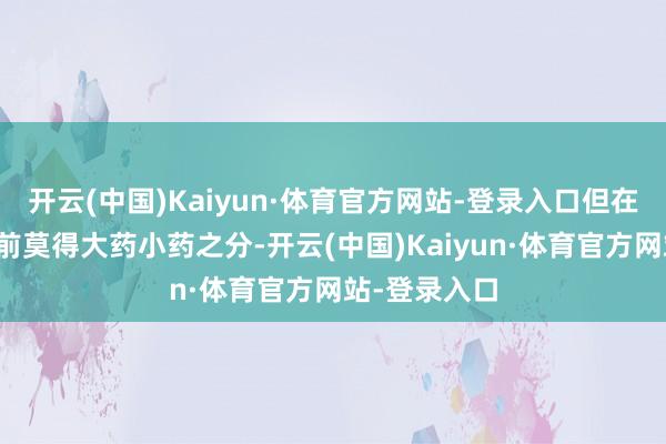 开云(中国)Kaiyun·体育官方网站-登录入口但在价钱治理眼前莫得大药小药之分-开云(中国)Kaiyun·体育官方网站-登录入口
