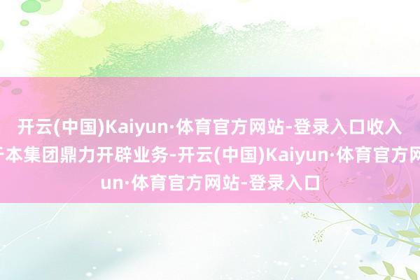开云(中国)Kaiyun·体育官方网站-登录入口收入增长主要由于本集团鼎力开辟业务-开云(中国)Kaiyun·体育官方网站-登录入口