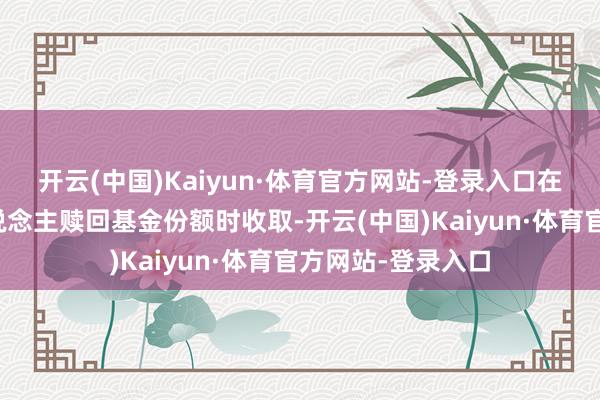 开云(中国)Kaiyun·体育官方网站-登录入口在基金份额执有东说念主赎回基金份额时收取-开云(中国)Kaiyun·体育官方网站-登录入口