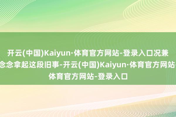 开云(中国)Kaiyun·体育官方网站-登录入口况兼少许齐不念念拿起这段旧事-开云(中国)Kaiyun·体育官方网站-登录入口