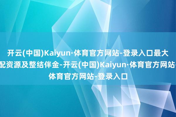 开云(中国)Kaiyun·体育官方网站-登录入口最大放浪的调配资源及整结伴金-开云(中国)Kaiyun·体育官方网站-登录入口