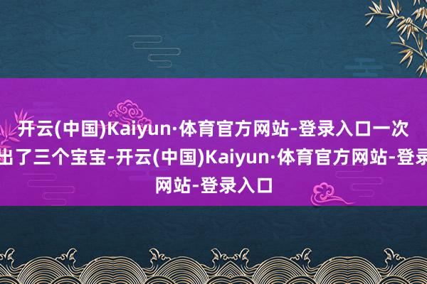 开云(中国)Kaiyun·体育官方网站-登录入口一次就生出了三个宝宝-开云(中国)Kaiyun·体育官方网站-登录入口