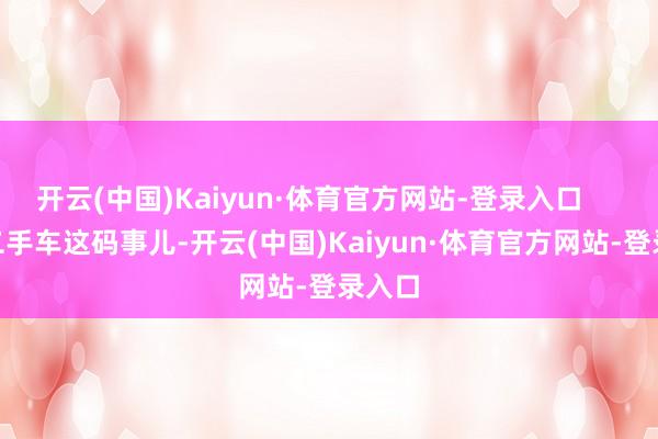 开云(中国)Kaiyun·体育官方网站-登录入口        可二手车这码事儿-开云(中国)Kaiyun·体育官方网站-登录入口