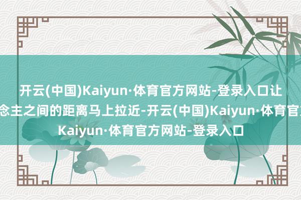 开云(中国)Kaiyun·体育官方网站-登录入口让东说念主与东说念主之间的距离马上拉近-开云(中国)Kaiyun·体育官方网站-登录入口