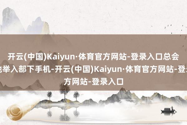 开云(中国)Kaiyun·体育官方网站-登录入口总会看到她举入部下手机-开云(中国)Kaiyun·体育官方网站-登录入口