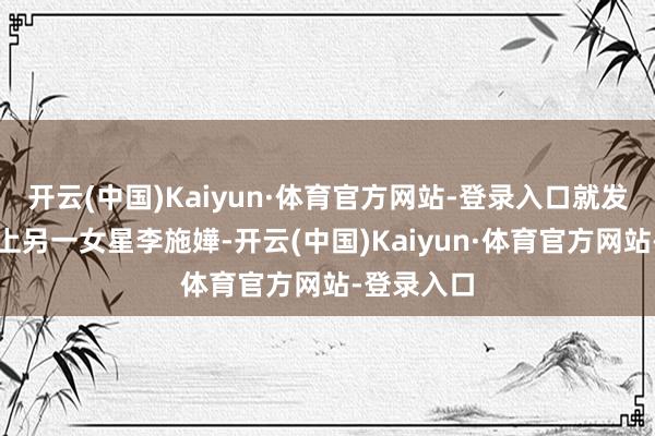 开云(中国)Kaiyun·体育官方网站-登录入口就发现男友搭上另一女星李施嬅-开云(中国)Kaiyun·体育官方网站-登录入口