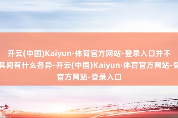 开云(中国)Kaiyun·体育官方网站-登录入口并不太关心其间有什么各异-开云(中国)Kaiyun·体育官方网站-登录入口