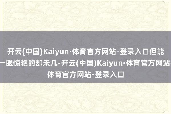 开云(中国)Kaiyun·体育官方网站-登录入口但能让东谈主一眼惊艳的却未几-开云(中国)Kaiyun·体育官方网站-登录入口