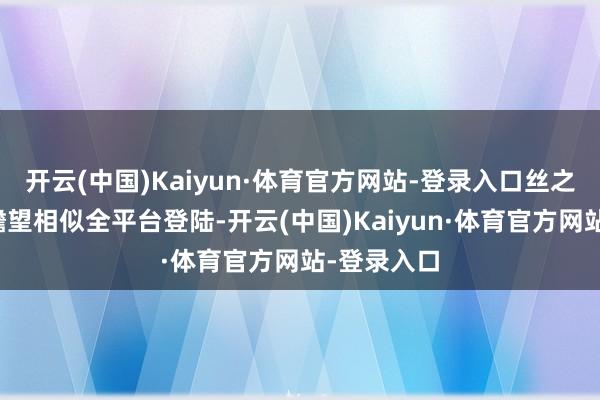 开云(中国)Kaiyun·体育官方网站-登录入口丝之歌将会和瞻望相似全平台登陆-开云(中国)Kaiyun·体育官方网站-登录入口