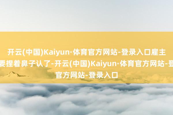 开云(中国)Kaiyun·体育官方网站-登录入口雇主们惟恐要捏着鼻子认了-开云(中国)Kaiyun·体育官方网站-登录入口