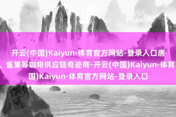 开云(中国)Kaiyun·体育官方网站-登录入口唐吉诃德手脚星巴克、雀巢等咖啡供应链奇迹商-开云(中国)Kaiyun·体育官方网站-登录入口
