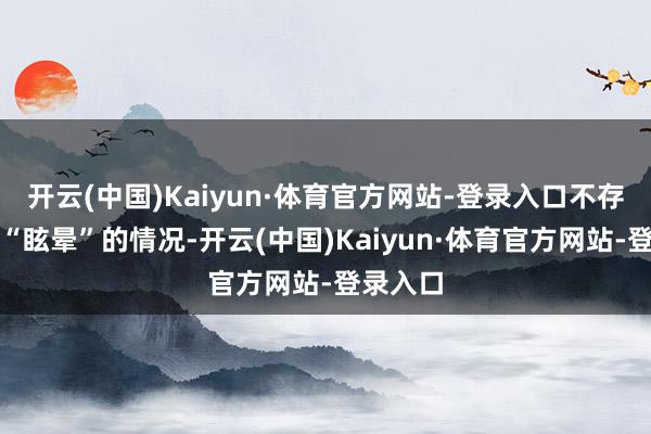 开云(中国)Kaiyun·体育官方网站-登录入口不存在网传“眩晕”的情况-开云(中国)Kaiyun·体育官方网站-登录入口