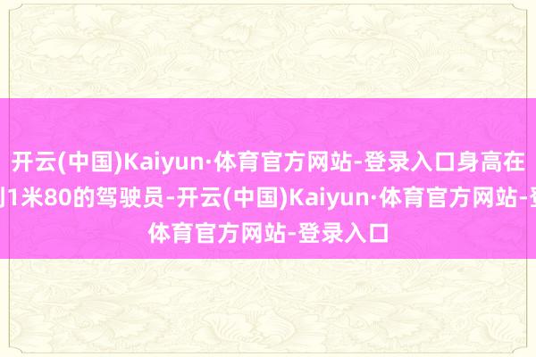 开云(中国)Kaiyun·体育官方网站-登录入口身高在1米75到1米80的驾驶员-开云(中国)Kaiyun·体育官方网站-登录入口
