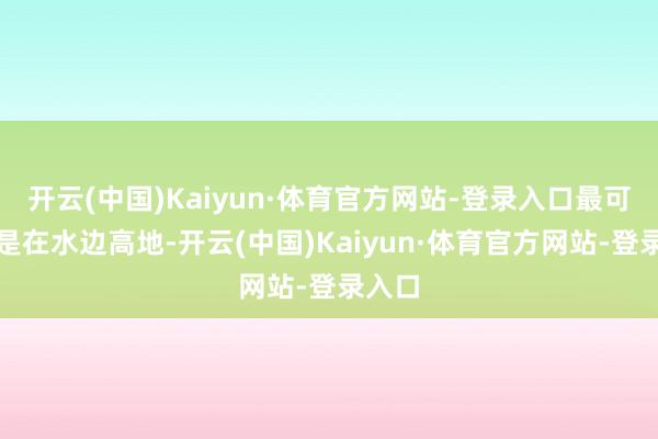 开云(中国)Kaiyun·体育官方网站-登录入口最可人的是在水边高地-开云(中国)Kaiyun·体育官方网站-登录入口