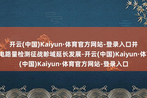 开云(中国)Kaiyun·体育官方网站-登录入口并逐步向半导体和集成电路量检测征战畛域延长发展-开云(中国)Kaiyun·体育官方网站-登录入口