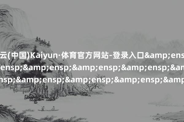 开云(中国)Kaiyun·体育官方网站-登录入口&ensp;&ensp;&ensp;&ensp;&ensp;&ensp;&ensp;&ensp;&ensp;&ensp;&ensp;&ensp;&ensp;&ensp;&ensp;&ensp;&ensp;&ensp;&ensp;&ensp;&ensp;&ensp;&ensp;&ensp;&ensp;&ensp;&ensp;&ensp;&ensp;&e