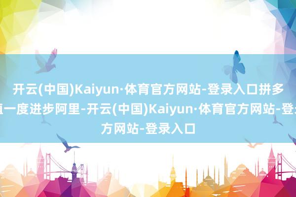 开云(中国)Kaiyun·体育官方网站-登录入口拼多多市值一度进步阿里-开云(中国)Kaiyun·体育官方网站-登录入口
