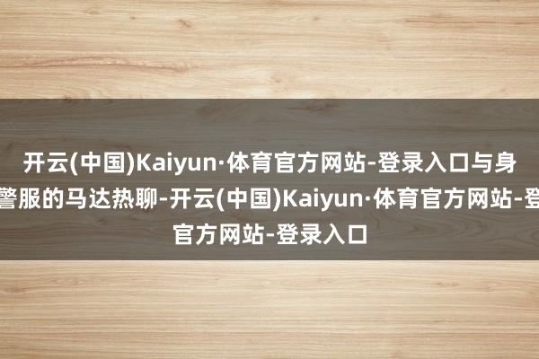 开云(中国)Kaiyun·体育官方网站-登录入口与身旁一稔警服的马达热聊-开云(中国)Kaiyun·体育官方网站-登录入口