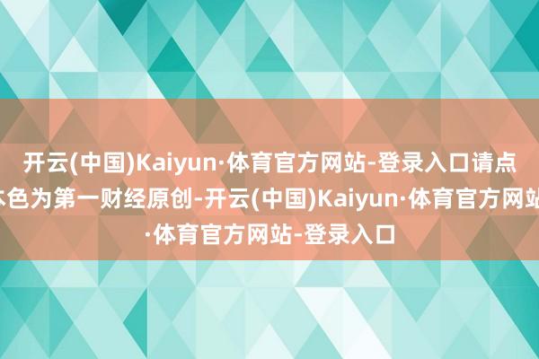 开云(中国)Kaiyun·体育官方网站-登录入口请点击这里此本色为第一财经原创-开云(中国)Kaiyun·体育官方网站-登录入口