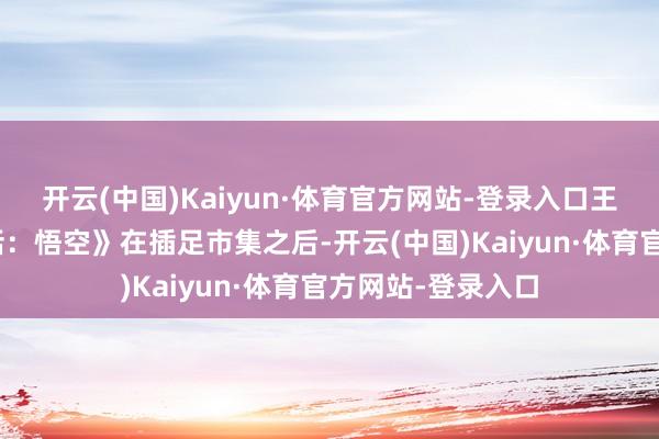 开云(中国)Kaiyun·体育官方网站-登录入口王中磊:“《黑神话:悟空》在插足市集之后-开云(中国)Kaiyun·体育官方网站-登录入口