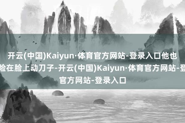 开云(中国)Kaiyun·体育官方网站-登录入口他也不敢冒险在脸上动刀子-开云(中国)Kaiyun·体育官方网站-登录入口