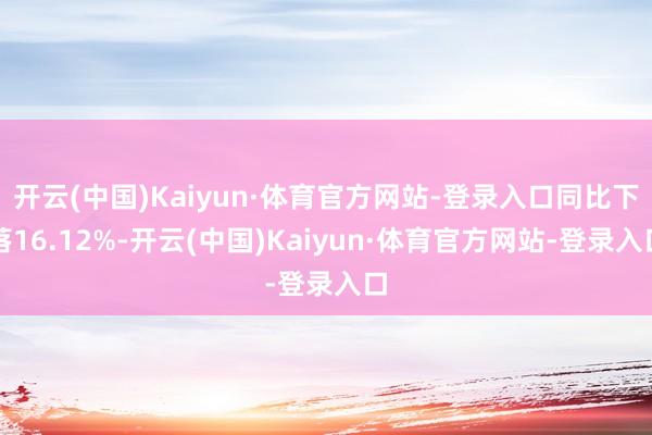 开云(中国)Kaiyun·体育官方网站-登录入口同比下落16.12%-开云(中国)Kaiyun·体育官方网站-登录入口