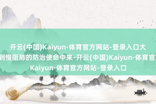 开云(中国)Kaiyun·体育官方网站-登录入口大呼行家奋勇参与到慢阻肺的防治使命中来-开云(中国)Kaiyun·体育官方网站-登录入口